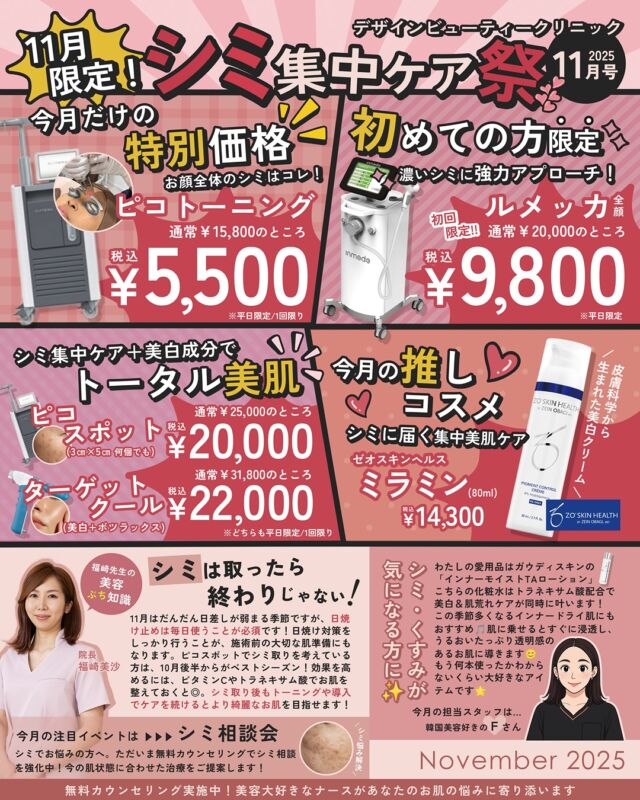 \11月限定✨シミ集中ケア祭 開催/
気温が下がり紫外線量も落ち着いてくるこの季節は、シミケアにとってベストシーズンです☀️
夏に蓄積した紫外線ダメージが肌表面に現れやすいこの時期にしっかりと治療を行うことで、冬から春にかけて透明感のある素肌を目指すことができます。
そこで、デザインビューティークリニックでは 「シミ集中ケア祭」 を開催!
11月限定・今月だけの特別価格で、人気のシミケアメニューを体験いただけます🎯
📌 キャンペーン内容
■ピコトーニング(全顔) 通常 ¥15,800 → ¥5,500(税込)
■ルメッカ(濃いシミにアプローチ)初回限定 通常 ¥20,000 → ¥9,800(税込)
■ピコスポット(3cm×5cm 何個でも) ¥25,000→¥20,000(税込)
■ターゲットクール(美白+ボトックス) ¥31,800→¥22,000(税込)
さらに、今月のおすすめコスメとして「ゼオスキンヘルス ミラミン」もご用意✨
紫外線対策+集中美白ケアで、内側からもアプローチできます。
📅 キャンペーン期間
2025年11月1日〜11月30日まで
※平日限定
シミやくすみが気になる方は、ぜひこのお得な機会にご相談ください。
ご予約は お電話・WEB予約 にて受付中です📲