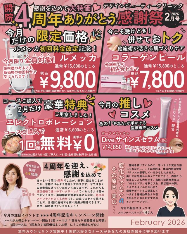 ㊗️4周年ありがとう感謝祭 ✨

いつもご来院いただき、誠にありがとうございます💖
当院はおかげさまで✨4周年🎉を迎えます。
ご来院患者様も✨６万人達成中🎉ということで
感謝の気持ちを込めて、2月限定の特別価格をご用意しました。

【シミ治療】
■ルメッカ　全顔
通常15,800円 → 9,800円（税込）
・当院でルメッカを受けたことがない方：全日程対象（平日・土日祝）
・当院でルメッカを受けたことがある方：平日限定
※最終ご案内時間：平日16：00、土日祝18：00

【つや・ハリ】
■コラーゲンピール
他の施術と組み合わせの場合、特別価格でお受けいただけます。
通常15,800円→7,800円（税込）
※平日限定
※最終ご案内時間：平日16：00

【コースご購入で限定特典】
２月にコースご購入でエレクトロポレーションを１回無料！
通常6,600円→０円
※１コース（３回または10回）ご購入につき、エレクトロポレーション1回無料。
※全日程対象（平日・土日祝）

これからも
身近で、安心して通えるクリニックとして
皆さまの「きれい」に寄り添っていきます💖

2月はぜひこの機会にご利用ください☺️

⚠️DMでのお問い合わせはお受けしておりません
お問い合わせは、クリニックへ直接お電話をお願いいたします🌱

————————————

ACCESS：大阪府大阪市北区茶屋町15-8
茶屋町ビル2階
TEL：06-6743-4652
営業時間：10時〜19時

#美容皮膚科 #美容外科 #美容クリニック #designbeautyclinic #デザインビューティークリニック