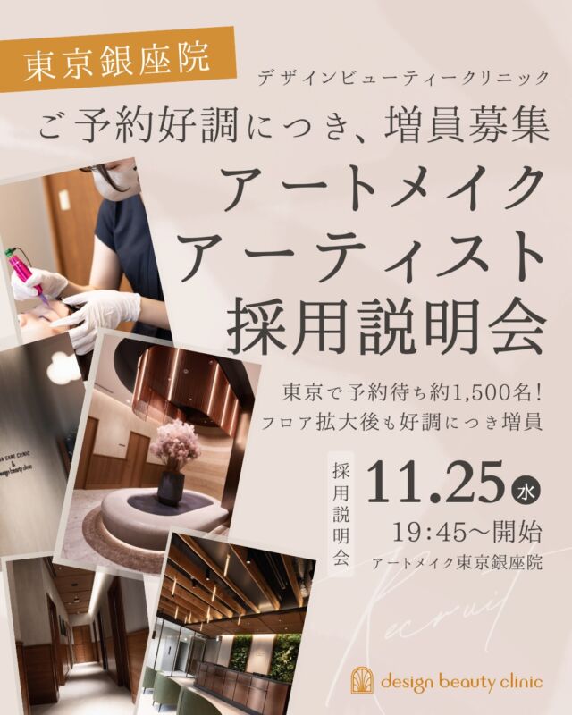 📣 東京銀座院｜アートメイクアーティスト採用説明会の開催が決定 📣
フロア拡大後も予約好調につき、アーティストを追加募集！

全院合計 月間症例数平均1,800件以上！
東京・大阪・名古屋に計5院を展開するdesign beauty clinic(デザインビューティークリニック)。
2025年12月に開院したアートメイク東京銀座院では、ありがたいことに多くの患者様からご予約をいただき、現在約1,500名の方にお待ちいただいております。

さらに、2026年9月には新フロアを増設！
フロア拡大後も連日予約が埋まるほどの盛況が続いています。

そこで今回、さらなる需要拡大に対応するため、東京銀座院でご活躍いただけるアートメイクアーティストを追加募集いたします。

「どんなクリニックか知りたい」
「働き方や報酬について詳しく聞きたい」
「まずは話だけ聞いてみたい」

そんな方も大歓迎です！

当院の魅力や働く環境について詳しくお伝えしますので、ぜひお気軽にご参加ください。

📌 アートメイクアーティスト採用説明会

【開催日時】
2026年11月25日（水）19:45〜

【開催場所】
デザインビューティークリニック東京銀座院
東京都中央区銀座1丁目28-16
SUGIURA GINZA 7階

※選考面接は希望者のみ、後日実施いたします。
※選考をご希望の方は、採用説明会への参加が必須となります。

【エントリー方法】
公式採用LINEを友だち追加のうえ、エントリーをお願いいたします。
担当者より折り返しご連絡いたします。

⚠️ 定員に達し次第、受付終了

少しでもご興味のある方は、ぜひこの機会にご参加ください。
皆さまのご応募を心よりお待ちしております。

※お電話・DMでのご応募やお問い合わせはお受けしておりません。必ず公式採用LINEよりお願いいたします。

🪞design beauty clinic
デザインビューティークリニック
@artmake_by_designbeautyclinic